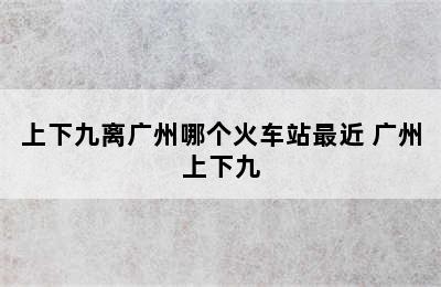 上下九离广州哪个火车站最近 广州上下九